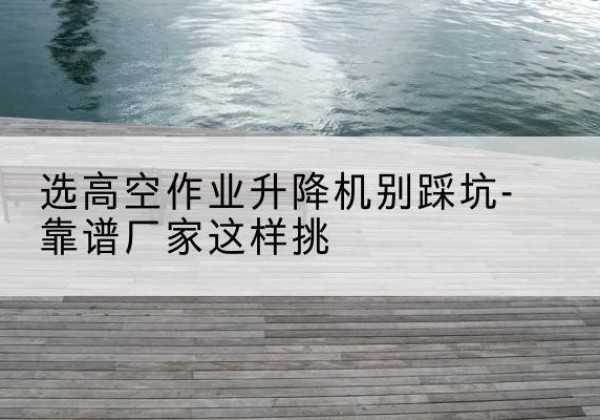 额济纳旗剪叉式升降机厂家-选高空作业升降机别踩坑-靠谱厂家这样挑