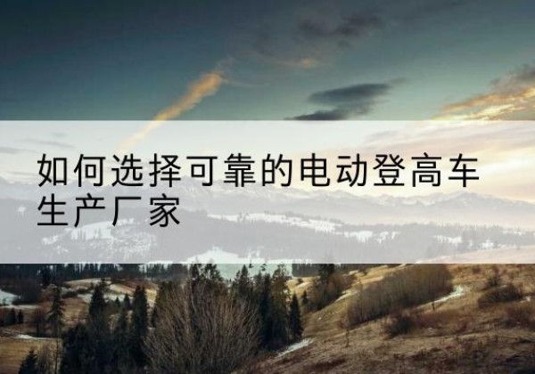 额济纳旗电动登高车厂家-如何选择可靠的电动登高车生产厂家